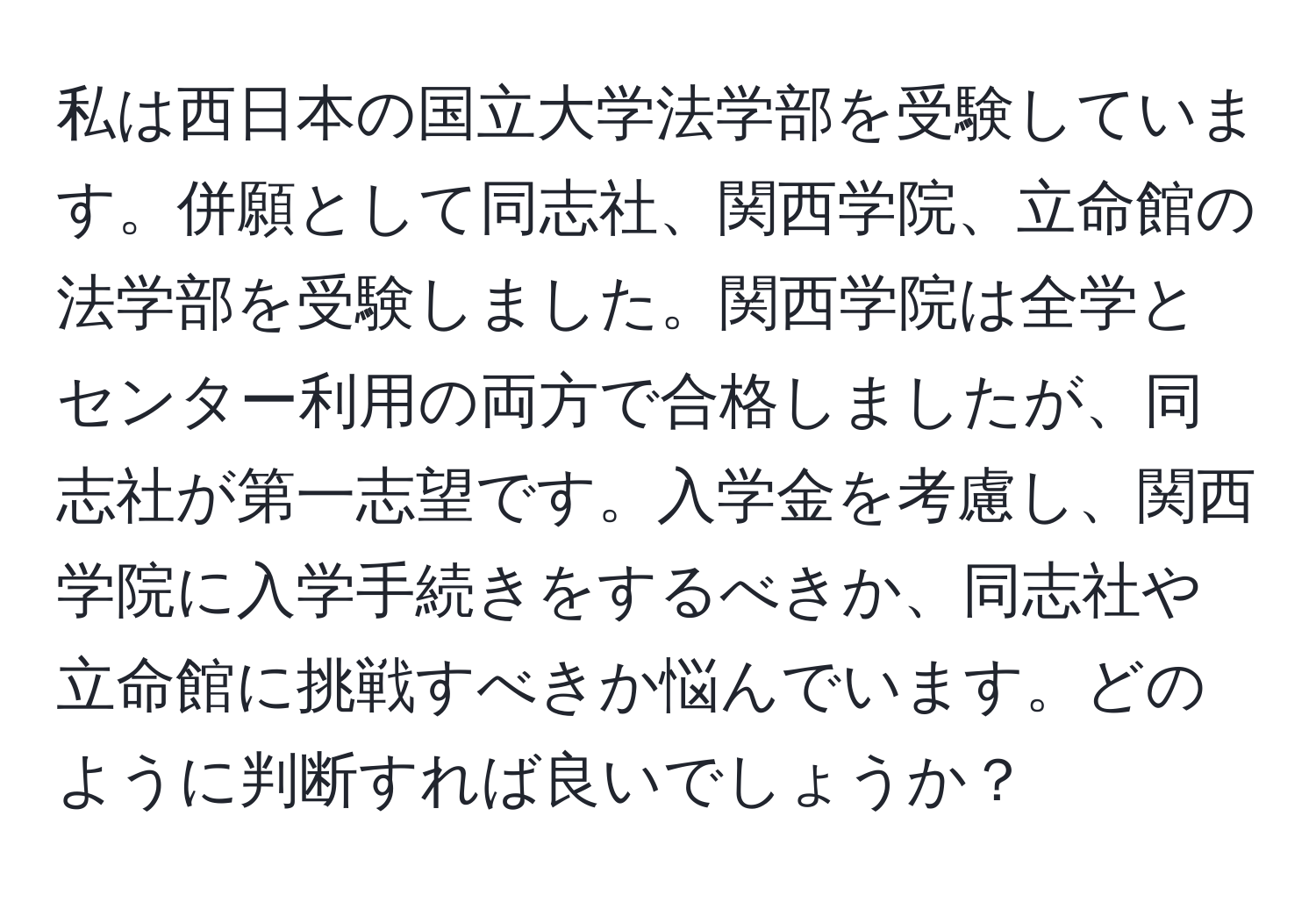 私は西日本の国立大学法学部を受験しています。併願として同志社、関西学院、立命館の法学部を受験しました。関西学院は全学とセンター利用の両方で合格しましたが、同志社が第一志望です。入学金を考慮し、関西学院に入学手続きをするべきか、同志社や立命館に挑戦すべきか悩んでいます。どのように判断すれば良いでしょうか？