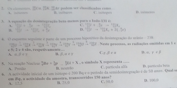 Os elementas. _(20)^(10)Ca._(10)^(10)K._(10)^(10)Ar podem ser classificados como…
A. isótonos B. isóbaros C. isótopos D. isómeros
3. A equação da desintegração beta-menos para o lodo-131 é;
A. _(32)^(131)I+_(-1)^0eto _(52)^(131)T_e C. _5^((131)1+_(-1)^0eto _(52)^(131)X_c)
B. _(50)^(131)Ito _(32)^(131)T_e+_1^(0e D. _(52)^(111)Ito _(54)^(131)X_6)+2(_(-1)^0e)
4. O esquema seguinte é parte de um processo hipotético da desintegração do urânio - 238:
_(62)^(238)Uxrightarrow 23 234/90 Xxrightarrow 90Xto 90xrightarrow 234Xto ^3frac Yxrightarrow 234291Yxrightarrow 5frac 234Yxrightarrow 2Uxrightarrow 92Uxrightarrow 6^(62). Neste processo, as radiações emitidas em 1 e
e 5; 2 e 4 são, respetivamente…
A. ,beta e) B. 6.a e y C,γ,βe u D. alpha ,gamma ∈ beta
5. Na reação Nuclear _4^9Be+_1^1p_-^6Li+X , o simbolo X representa ….
A. Protão B. neutrão C. partícula alfa D. partícula beta
6. A actividade inicial de um isótopo é 200 Bq e o período da semidesintegração é de 50 anos. Qual se
em Bq, a actividade da amostra, transcorridos 150 anos?
A. 12,5 B. 25,0 C. 50,0 D. 100,(