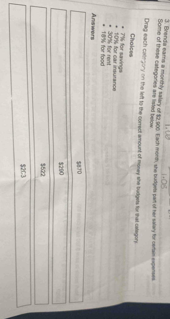 Brenda earns a monthly salary of $2,900. Each month, she budgets part of her salary for certain expenses.
Some of these categories are listed below.
Drag each category on the left to the correct amount of money she budgets for that category.
Choices
7% for savings
10% for car insurance
30% for rent
18% for food
Answers
$870
$290
$522
$2C3
