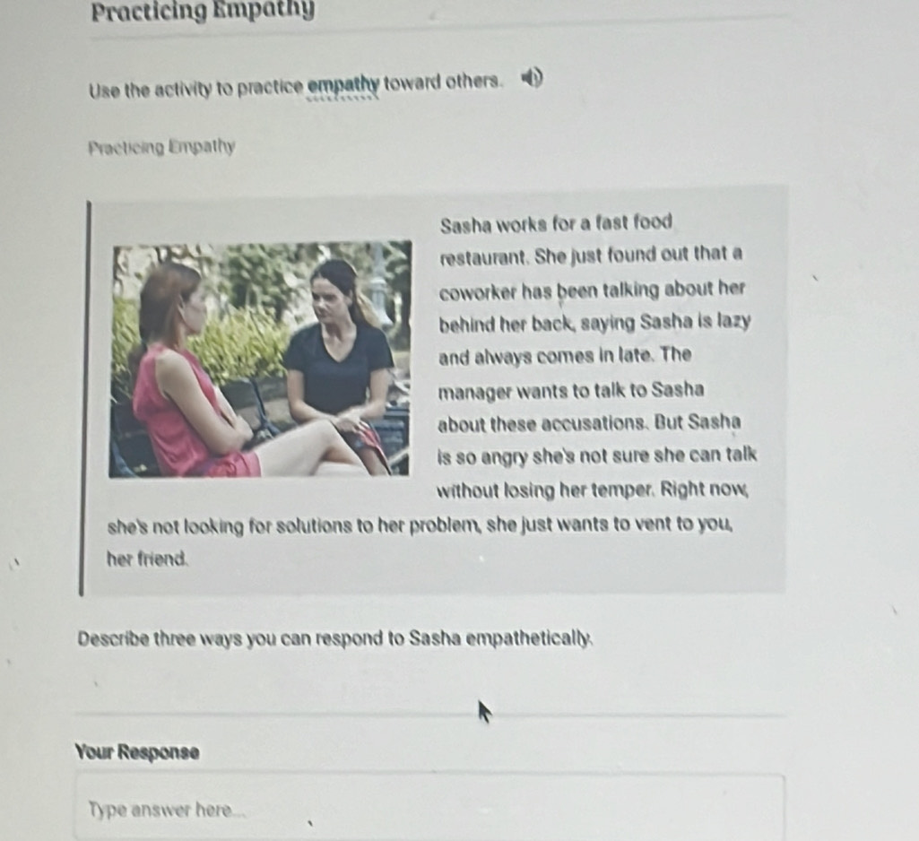 Practicing Empathy 
Use the activity to practice empathy toward others. 
Practicing Empathy 
Sasha works for a fast food 
restaurant. She just found out that a 
coworker has been talking about her . 
behind her back, saying Sasha is lazy 
and always comes in late. The 
manager wants to talk to Sasha 
about these accusations. But Sasha 
is so angry she's not sure she can talk . 
without losing her temper. Right now, 
she's not looking for solutions to her problem, she just wants to vent to you, 
her friend. 
Describe three ways you can respond to Sasha empathetically. 
Your Response 
Type answer here.