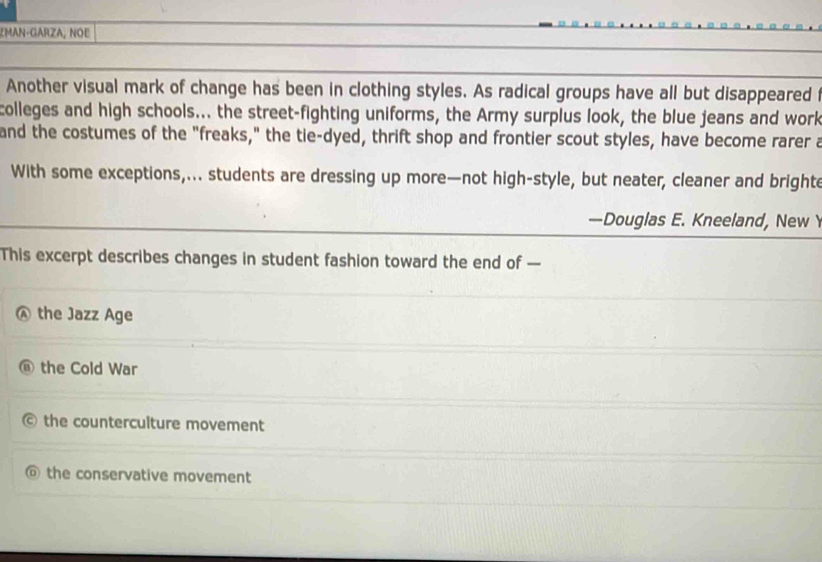 ZMAN-GARZA, NOE
Another visual mark of change has been in clothing styles. As radical groups have all but disappeared f
colleges and high schools... the street-fighting uniforms, the Army surplus look, the blue jeans and work
and the costumes of the "freaks," the tie-dyed, thrift shop and frontier scout styles, have become rarer a
With some exceptions,... students are dressing up more—not high-style, but neater, cleaner and brighte
—Douglas E. Kneeland, New Y
This excerpt describes changes in student fashion toward the end of —
the Jazz Age
the Cold War
the counterculture movement
the conservative movement