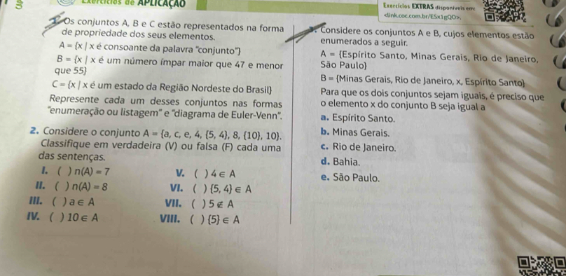 Rercícios de Aplicação
Exercícios EXTRAS disponívels em:.
1 Os conjuntos A, B e C estão representados na forma a Considere os conjuntos A e B, cujos elementos estão
de propriedade dos seus elementos. enumerados a seguir.
A= x|x é consoante da palavra ''conjunto'' A= Espírito Santo, Minas Gerais, Rio de Janeiro,
B= x|x é um número ímpar maior que 47 e menor São Paulo)
que 55 B= Minas Gerais, Rio de Janeiro, x, Espírito Santo
C= x|x é um estado da Região Nordeste do Brasil Para que os dois conjuntos sejam iguais, é preciso que
Represente cada um desses conjuntos nas formas o elemento x do conjunto B seja igual a
''enumeração ou listagem'' e ''diagrama de Euler-Venn''. a. Espírito Santo.
2. Considere o conjunto A= a,c,e,4, 5,4 ,8, 10 ,10. b. Minas Gerais.
Classifique em verdadeira (V) ou falsa (F) cada uma c. Rio de Janeiro.
das sentenças. d. Bahia.
I. ( ) n(A)=7 V. ( ) 4∈ A e. São Paulo.
II.  ) n(A)=8 VI. )  5,4 ∈ A
III. ( ) a∈ A VII. ) 5∉ A
IV. ) 10∈ A VIII.  )  5 ∈ A
I