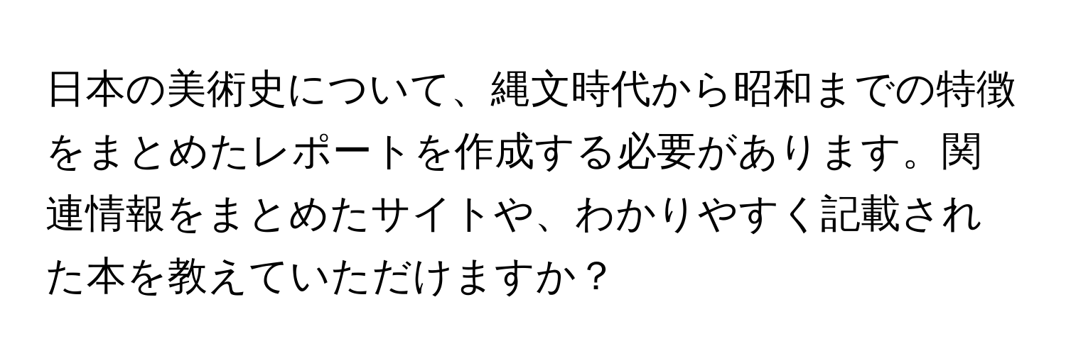 日本の美術史について、縄文時代から昭和までの特徴をまとめたレポートを作成する必要があります。関連情報をまとめたサイトや、わかりやすく記載された本を教えていただけますか？