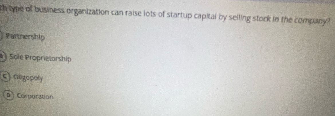 ch type of business organization can raise lots of startup capital by selling stock in the company?
Partnership
Sole Proprietorship
coligopoly
D) Corporation