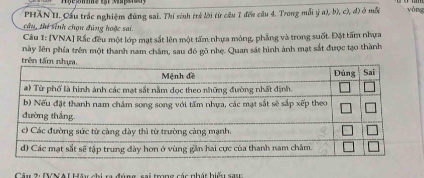 Hôe omme th Mapstudy 
PHầN II. Cầu trắc nghiệm đúng sai. Thí sinh trả lời từ câu 1 đến câu 4. Trong mỗi ý a), b), c), d) ở mỗi vòng 
câu, thí sinh chọn đúng hoặc sai. 
Cầu 1: [VNA] Rắc đều một lớp mạt sắt lên một tấm nhựa mỏng, phẳng và trong suốt. Đặt tấm nhựa 
này lên phía trên một thanh nam châm, sau đó gõ nhẹ. Quan sát hình ảnh mạt sắt được tạo thành 
Câu 2: [VNA I Hãu chi ra đúng, sai trong các phát biểu sau: