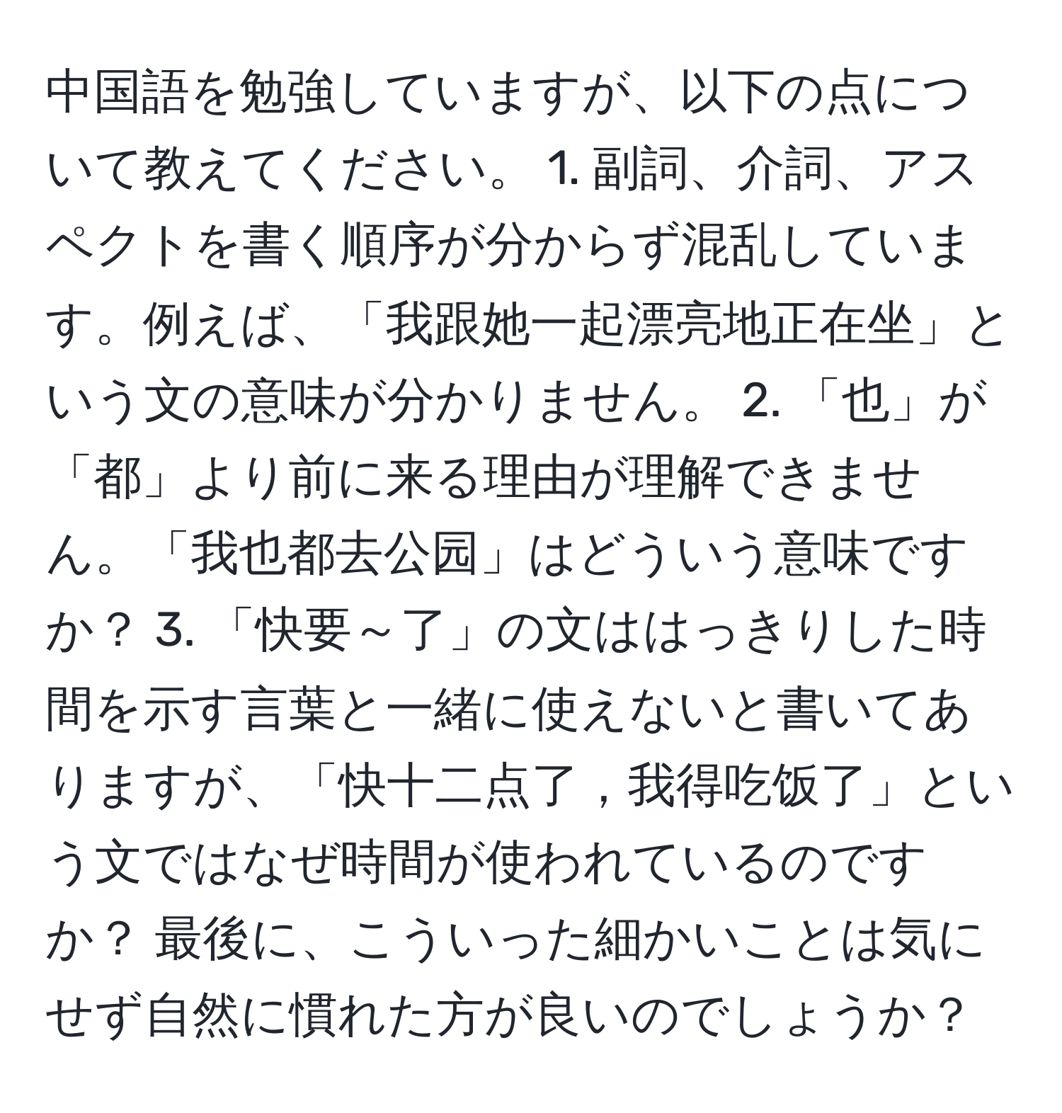 中国語を勉強していますが、以下の点について教えてください。 1. 副詞、介詞、アスペクトを書く順序が分からず混乱しています。例えば、「我跟她一起漂亮地正在坐」という文の意味が分かりません。 2. 「也」が「都」より前に来る理由が理解できません。「我也都去公园」はどういう意味ですか？ 3. 「快要～了」の文ははっきりした時間を示す言葉と一緒に使えないと書いてありますが、「快十二点了，我得吃饭了」という文ではなぜ時間が使われているのですか？ 最後に、こういった細かいことは気にせず自然に慣れた方が良いのでしょうか？