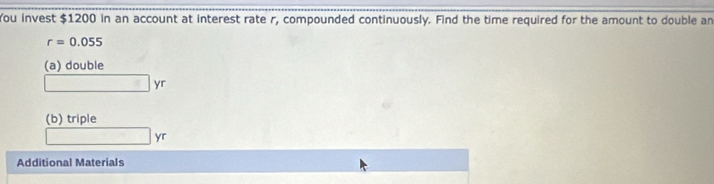 You invest $1200 in an account at interest rate r, compounded continuously. Find the time required for the amount to double an
r=0.055
(a) double
□ yr
(b) triple
□ yr
Additional Materials