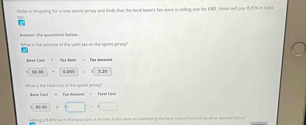 Violet is shopping for a new sports jersey and finds that the local team's fan store is selling one for $80 , Violet will pay 6.5% in sales
tax.

Answer the questions below.
What is the amount of the sales tax on the sports jersey?
on
Base Cost Tax Rate Tax Amount
$ 80.00 0.065 = $ 5.20
What is the total cost of the sports jersey?
Base Cost + Tax Amount = Total Cost
$ 80.00 +
Adding a 6.5% tax to the base cost of an item is the same as multiplying the base cost of the item by what decimal factor?