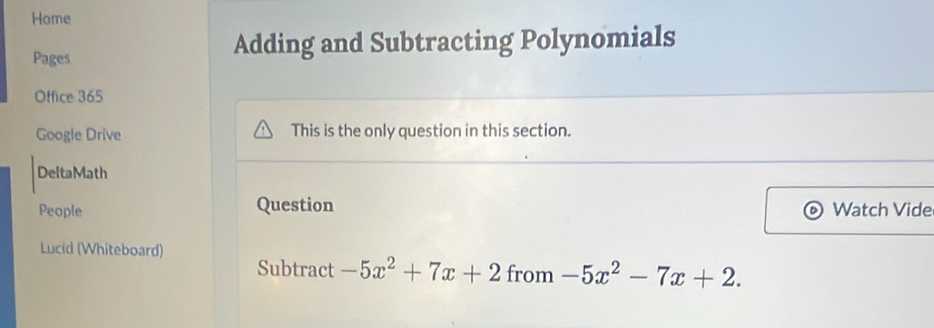 Home 
Pages 
Adding and Subtracting Polynomials 
Office 365 
Google Drive This is the only question in this section. 
DeltaMath 
People Question Watch Vide 
Lucid (Whiteboard) 
Subtract -5x^2+7x+2 from -5x^2-7x+2.