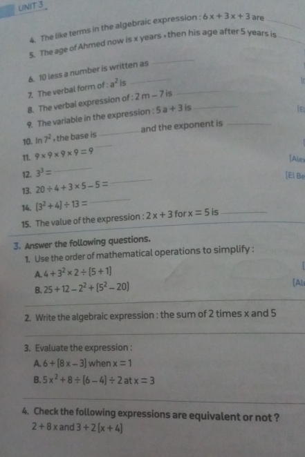 The like terms in the algebraic expression : 6x+3x+3 are_ 
_ 
5. The age of Ahmed now is x years , then his age after 5 years is_ 
6. 10 less a number is written as 
_ 
7. The verbal form of : a^2 is 
1 
8. The verbal expression of : 2m-7 is 
9. The variable in the expression : 5a+3 is_ 
_ 
10. in 7^2 , the base is _and the exponent is_ 
11. 9* 9* 9* 9=9
[Alex 
_ 
12. 3^3=
_ 
[El Be 
_ 
13. 20/ 4+3* 5-5=
14. (3^2+4)/ 13=
15. The value of the expression : 2x+3 for x=5 is_ 
3. Answer the following questions. 
1. Use the order of mathematical operations to simplify : 
A. 4+3^2* 2/ (5+1)
_ 
B. 25+12-2^2+[5^2-20] [Al 
_ 
2. Write the algebraic expression : the sum of 2 times x and 5
_ 
3. Evaluate the expression : 
A. 6+(8x-3) when x=1
B. 5x^2+8/ (6-4)/ 2 at x=3
_ 
4. Check the following expressions are equivalent or not ?
2+8x and 3+2(x+4)