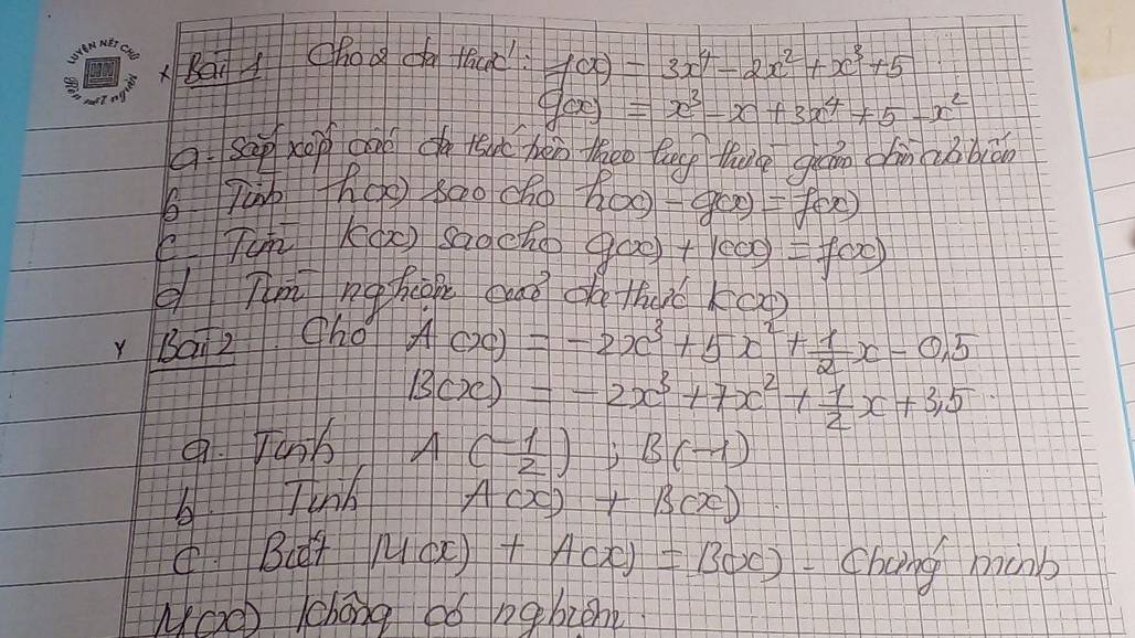 ABai chooca fica f(x)=3x^4-2x^2+x^3+5
g(x)=x^3-x+3x^4+5-x^2
a. sep xep can do tsat hàn theo leg thug quán chn qu biān
b jàn th() 800 cho
E TK(x sadeho h(x)-g(x)=f(x)
g(x)+1000=f(x)
d Tm nghcn guaǒ do tha k(x)
Y Bai2 ho
A(x)=-2x^3+5x^2+ 1/2 x-0.5
B(x)=-2x^3+7x^2+ 1/2 x+3,5.Vanb A( (-1)/2 ); B(-1)
bTinh A(x)+B(x)
(Bct M(x)+A(x)=B(x) chang hachb
NOO 1chong bó nqbzene