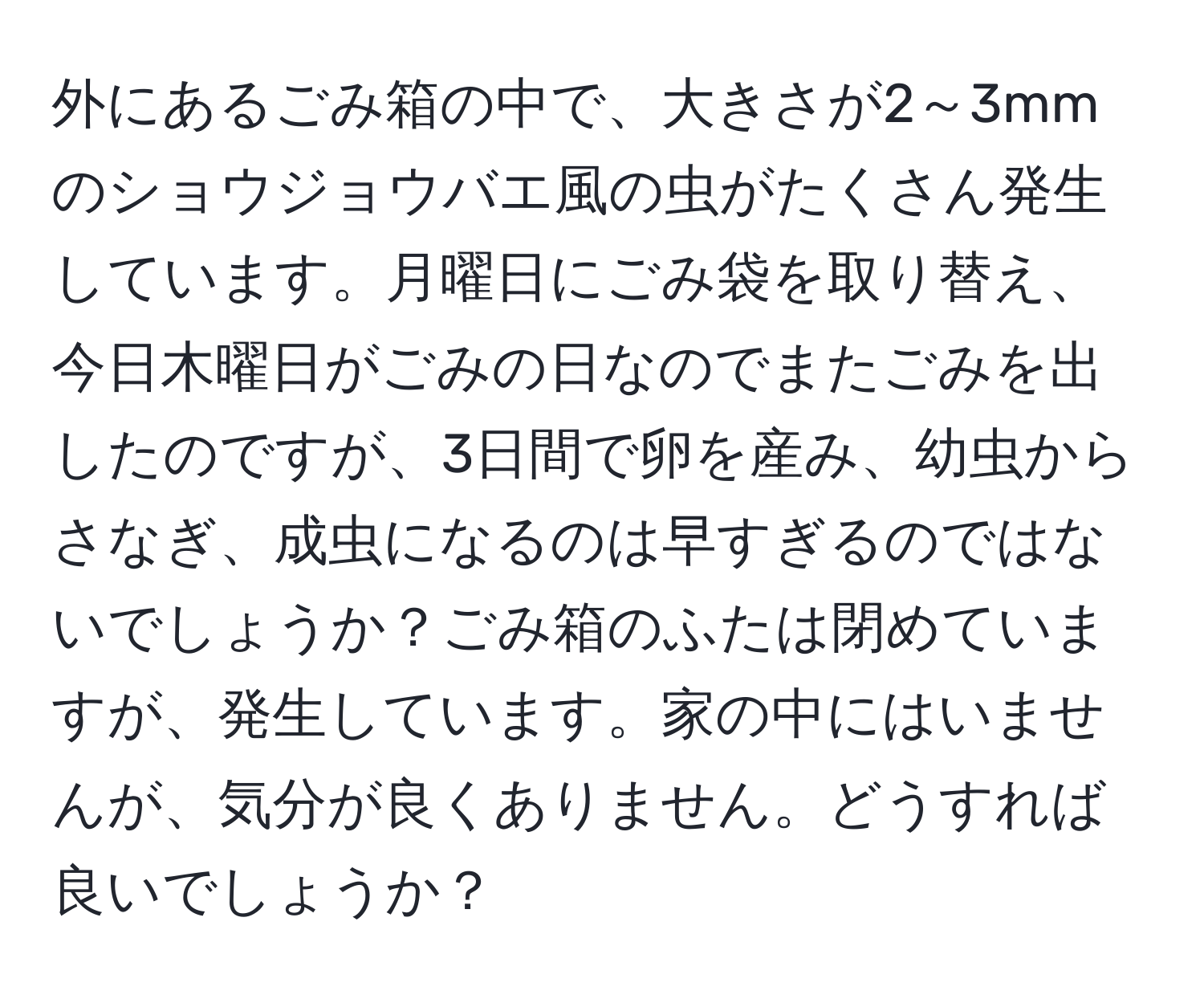 外にあるごみ箱の中で、大きさが2～3mmのショウジョウバエ風の虫がたくさん発生しています。月曜日にごみ袋を取り替え、今日木曜日がごみの日なのでまたごみを出したのですが、3日間で卵を産み、幼虫からさなぎ、成虫になるのは早すぎるのではないでしょうか？ごみ箱のふたは閉めていますが、発生しています。家の中にはいませんが、気分が良くありません。どうすれば良いでしょうか？