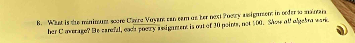 What is the minimum score Claire Voyant can earn on her next Poctry assignment in order to maintain 
her C average? Be careful, each poetry assignment is out of 30 points, not 100. Show all algebra work.