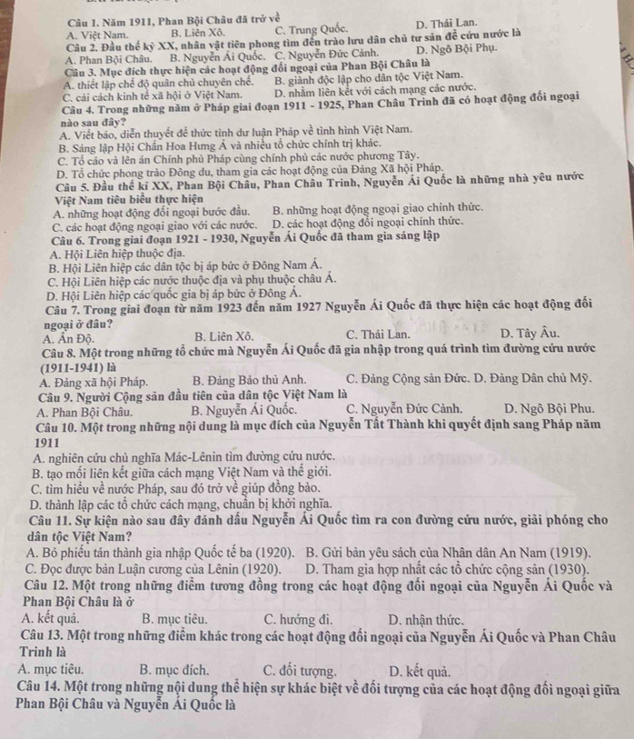 Năm 1911, Phan Bội Châu đã trở về
A. Việt Nam. B. Liên Xô. C. Trung Quốc. D. Thái Lan.
Câu 2. Đầu thế kỷ XX, nhân vật tiên phong tìm đến trào lưu dân chủ tư sản đễ cứu nước là
A. Phan Bội Châu. B. Nguyễn Ái Quốc. C. Nguyễn Đức Cảnh. D. Ngô Bội Phụ.
Câu 3. Mục đích thực hiện các hoạt động đối ngoại của Phan Bội Châu là
A. thiết lập chế độ quân chủ chuyên chế. B. giành độc lập cho dân tộc Việt Nam.
C. cải cách kinh tế xã hội ở Việt Nam. D. nhằm liên kết với cách mạng các nước.
Câu 4. Trong những năm ở Pháp giai đoạn 1911 - 1925, Phan Châu Trình đã có hoạt động đối ngoại
nào sau đây?
A. Viết báo, diễn thuyết đề thức tỉnh dư luận Pháp về tình hình Việt Nam.
B. Sáng lập Hội Chấn Hoa Hưng Á và nhiều tổ chức chính trị khác.
C. Tổ cáo và lên án Chính phủ Pháp cùng chính phủ các nước phương Tây.
D. Tổ chức phong trào Đông du, tham gia các hoạt động của Đảng Xã hội Pháp.
Câu 5. Đầu thể kỉ XX, Phan Bội Châu, Phan Châu Trinh, Nguyễn Ái Quốc là những nhà yêu nước
Việt Nam tiêu biểu thực hiện
A. những hoạt động đổi ngoại bước đầu. B. những hoạt động ngoại giao chính thức.
C. các hoạt động ngoại giao với các nước. D. các hoạt động đổi ngoại chính thức.
Câu 6. Trong giai đoạn 1921 - 1930, Nguyễn Ái Quốc đã tham gia sáng lập
A. Hội Liên hiệp thuộc địa.
B. Hội Liên hiệp các dân tộc bị áp bức ở Đông Nam Á.
C. Hội Liên hiệp các nước thuộc địa và phụ thuộc châu Á.
D. Hội Liên hiệp các quốc gia bị áp bức ở Đông Á.
Câu 7. Trong giai đoạn từ năm 1923 đến năm 1927 Nguyễn Ái Quốc đã thực hiện các hoạt động đối
ngoại ở đâu?
A. Ấn Độ. B. Liên Xô. C. Thái Lan. D. Tây Âu.
Câu 8. Một trong những tổ chức mà Nguyễn Ái Quốc đã gia nhập trong quá trình tìm đường cứu nước
(1911-1941) là
A. Đảng xã hội Pháp. B. Đảng Bảo thủ Anh. C. Đảng Cộng sản Đức. D. Đảng Dân chủ Mỹ.
Câu 9. Người Cộng sản đầu tiên của dân tộc Việt Nam là
A. Phan Bội Châu. B. Nguyễn Ái Quốc. C. Nguyễn Đức Cảnh. D. Ngô Bội Phu.
Câu 10. Một trong những nội dung là mục đích của Nguyễn Tất Thành khi quyết định sang Pháp năm
1911
A. nghiên cứu chủ nghĩa Mác-Lênin tìm đường cứu nước.
B. tạo mối liên kết giữa cách mạng Việt Nam và thế giới.
C. tìm hiều về nước Pháp, sau đó trở về giúp đồng bào.
D. thành lập các tổ chức cách mạng, chuần bị khởi nghĩa.
Câu 11. Sự kiện nào sau đây đánh dấu Nguyễn Ái Quốc tìm ra con đường cứu nước, giải phóng cho
dân tộc Việt Nam?
A. Bỏ phiếu tán thành gia nhập Quốc tế ba (1920).  B. Gửi bản yêu sách của Nhân dân An Nam (1919).
C. Đọc được bản Luận cương của Lênin (1920).  D. Tham gia hợp nhất các tổ chức cộng sản (1930).
Câu 12. Một trong những điểm tương đồng trong các hoạt động đối ngoại của Nguyễn Ái Quốc và
Phan Bội Châu là ở
A. kết quả. B. mục tiêu. C. hướng đi. D. nhận thức.
Câu 13. Một trong những điểm khác trong các hoạt động đối ngoại của Nguyễn Ái Quốc và Phan Châu
Trinh là
A. mục tiêu. B. mục đích. C. đối tượng. D. kết quả.
Câu 14. Một trong những nội dung thể hiện sự khác biệt về đối tượng của các hoạt động đối ngoại giữa
Phan Bội Châu và Nguyễn Ái Quốc là