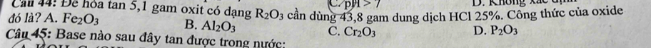 pH>7 D. Không xắc đị
Cau 44: Để hỏa tan 5, 1 gam oxit có dạng R_2O_3
đó là? A. Fe_2O_3 cần dùng 43, 8 gam dung dịch HCl 25%. Công thức của oxide
B. Al_2O_3
C. Cr_2O_3 D. P_2O_3
Câu 45: Base nào sau đây tan được trong nước: