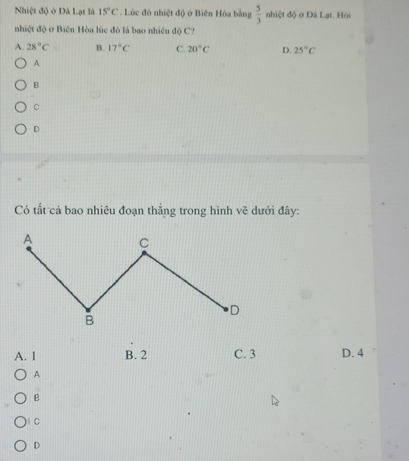 Nhiệt độ ở Đà Lạt là 15°C. Lúc đó nhiệt độ ở Biên Hòa bằng  5/3  nhiệt độ ở Đà Lạt. Hỏi
nhiệt độ ở Biến Hòa lùc đó là bao nhiều độ C?
A. 28°C B. 17°C C. 20°C D. 25°C
A
B
C
D
Có tất cả bao nhiêu đoạn thắng trong hình vẽ dưới đây:
A. 1 B. 2 C. 3 D. 4
A
B
C
D