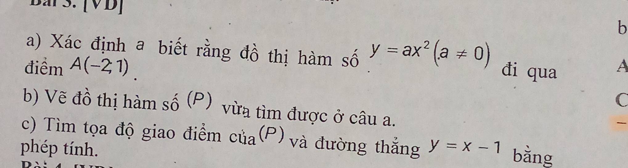 [VD] 
b
y=ax^2(a!= 0)
a) Xác định a biết rằng đồ thị hàm số đi qua 
điểm A(-2;1). 
A 
C 
b) Vẽ đồ thị hàm số (P) vừa tìm được ở câu a. 
c) Tìm tọa độ giao điểm của(P) và đường thắng 
phép tính. y=x-1 bằng