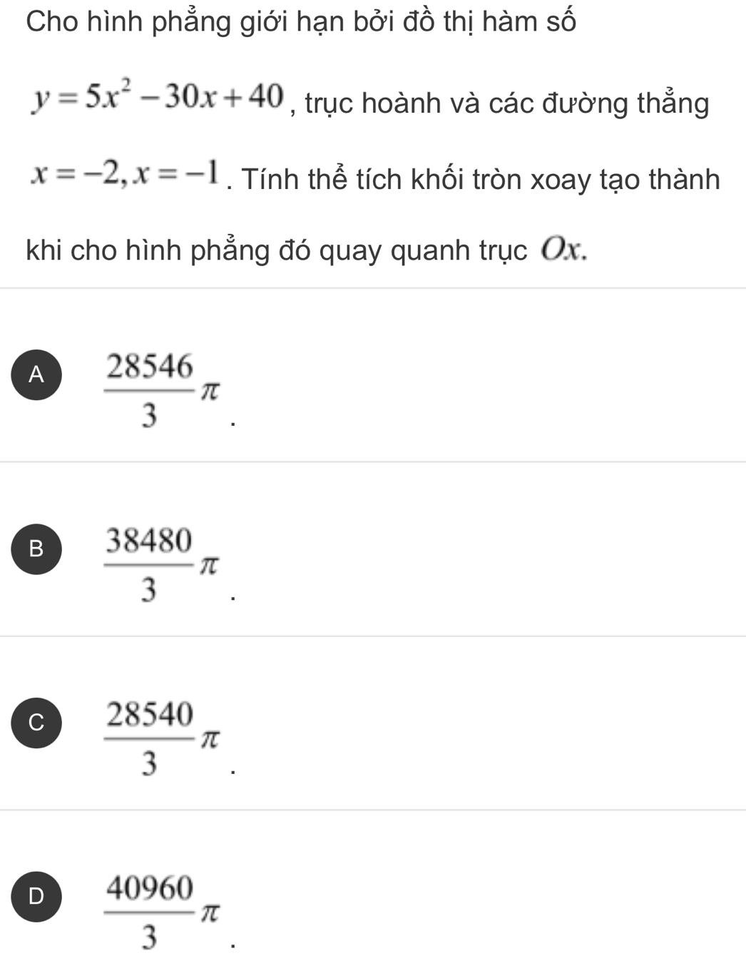 Cho hình phẳng giới hạn bởi đồ thị hàm số
y=5x^2-30x+40 , trục hoành và các đường thẳng
x=-2, x=-1. Tính thể tích khối tròn xoay tạo thành
khi cho hình phẳng đó quay quanh trục Ox.
A  28546/3 π.
B  38480/3 π
C  28540/3 π.
D  40960/3 π.