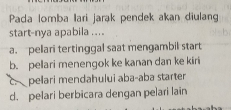 Pada lomba lari jarak pendek akan diulang
start-nya apabila ....
a. pelari tertinggal saat mengambil start
b. pelari menengok ke kanan dan ke kiri
c. pelari mendahului aba-aba starter
d. pelari berbicara dengan pelari lain