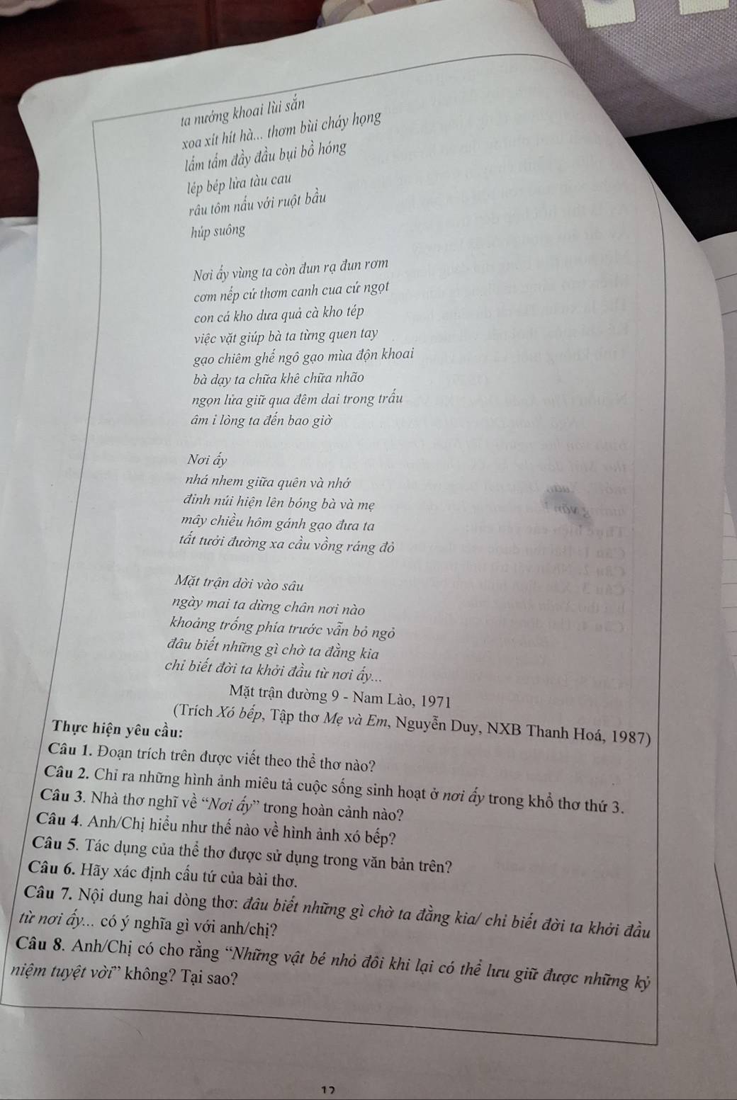 ta nướng khoai lùi sắn
xoa xit hit hà... thơm bùi cháy họng
lẩm tầm đầy đầu bụi bồ hóng
lép bép lửa tàu cau
rầu tôm nấu với ruột bầu
húp suông
Nơi ấy vùng ta còn đun rạ đun rơm
cơm nếp cứ thơm canh cua cứ ngọt
con cá kho dưa quả cà kho tép
việc vặt giúp bà ta từng quen tay
gạo chiêm ghế ngô gạo mùa độn khoai
bà dạy ta chữa khê chữa nhão
ngọn lửa giữ qua đêm dai trong trấu
âm i lòng ta đến bao giờ
Nơi ấy
nhá nhem giữa quên và nhớ
đinh núi hiện lên bóng bà và mẹ
mây chiều hôm gánh gạo đưa ta
tất tưởi đường xa cầu vồng ráng đỏ
Mặt trận dời vào sâu
ngày mai ta dừng chân nơi nào
khoảng trống phía trước vẫn bỏ ngỏ
đâu biết những gì chờ ta đẳng kia
chỉ biết đời ta khởi đầu từ nơi ấy...
Mặt trận đường 9 - Nam Lào, 1971
(Trích Xó bếp, Tập thơ Mẹ và Em, Nguyễn Duy, NXB Thanh Hoá, 1987)
Thực hiện yêu cầu:
Câu 1. Đoạn trích trên được viết theo thể thơ nào?
Câu 2. Chỉ ra những hình ảnh miêu tả cuộc sống sinh hoạt ở nơi ẩy trong khổ thơ thứ 3.
Câu 3. Nhà thơ nghĩ về “Nơi ấy” trong hoàn cảnh nào?
Câu 4. Anh/Chị hiểu như thế nào về hình ảnh xó bếp?
Câu 5. Tác dụng của thể thơ được sử dụng trong văn bản trên?
Câu 6. Hãy xác định cấu tứ của bài thơ.
Câu 7. Nội dung hai dòng thơ: đâu biết những gì chờ ta đẳng kia/ chỉ biết đời ta khởi đầu
từ nơi ấy... có ý nghĩa gì với anh/chị?
Câu 8. Anh/Chị có cho rằng “Những vật bé nhỏ đôi khi lại có thể lưu giữ được những kỷ
niệm tuyệt vời không? Tại sao?
17