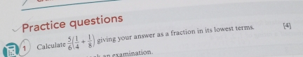 Practice questions 
1 Calculate  5/6 ( 1/4 + 1/8 ) giving your answer as a fraction in its lowest terms. 
[4] 
an examination