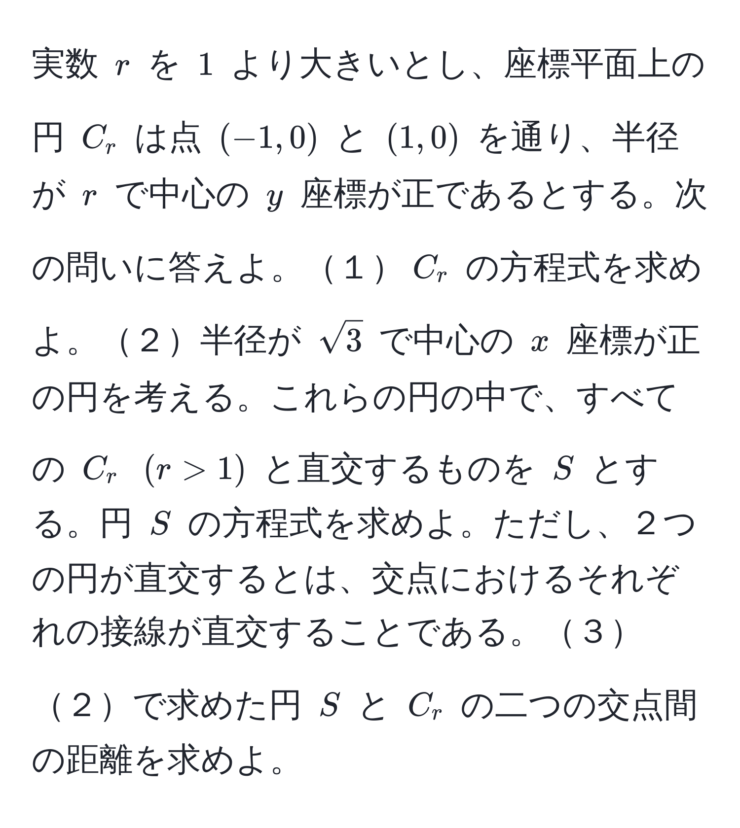 実数 $r$ を $1$ より大きいとし、座標平面上の円 $C_r$ は点 $(-1,0)$ と $(1,0)$ を通り、半径が $r$ で中心の $y$ 座標が正であるとする。次の問いに答えよ。１$C_r$ の方程式を求めよ。２半径が $sqrt(3)$ で中心の $x$ 座標が正の円を考える。これらの円の中で、すべての $C_r$ $(r>1)$ と直交するものを $S$ とする。円 $S$ の方程式を求めよ。ただし、２つの円が直交するとは、交点におけるそれぞれの接線が直交することである。３２で求めた円 $S$ と $C_r$ の二つの交点間の距離を求めよ。