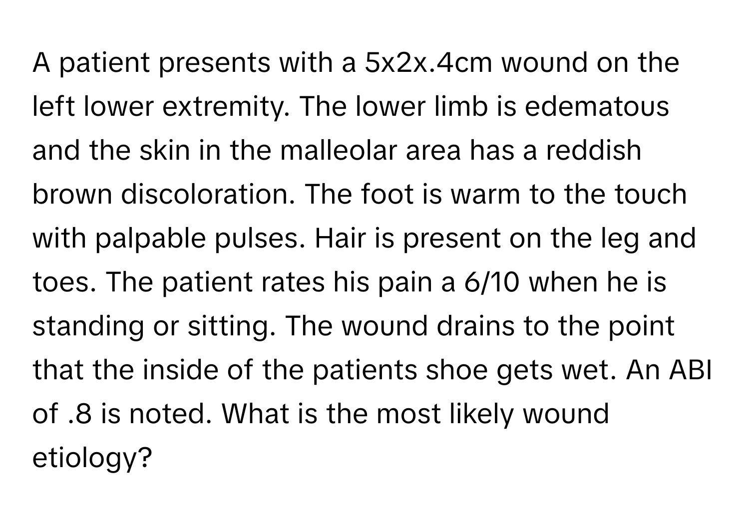 A patient presents with a 5x2x.4cm wound on the left lower extremity. The lower limb is edematous and the skin in the malleolar area has a reddish brown discoloration. The foot is warm to the touch with palpable pulses. Hair is present on the leg and toes. The patient rates his pain a 6/10 when he is standing or sitting. The wound drains to the point that the inside of the patients shoe gets wet. An ABI of .8 is noted. What is the most likely wound etiology?