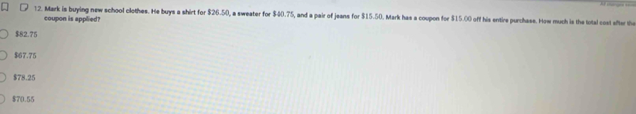 Mark is buying new school clothes. He buys a shirt for $26.50, a sweater for $40.75, and a pair of jeans for $15.50. Mark has a coupon for $15.00 off his entire purchase. How much is the total cost after the
coupon is applied?
$82.75
$67.75
$78.25
$70.55