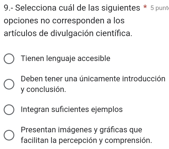 9.- Selecciona cuál de las siguientes * 5 punte
opciones no corresponden a los
artículos de divulgación científica.
Tienen lenguaje accesible
Deben tener una únicamente introducción
y conclusión.
Integran suficientes ejemplos
Presentan imágenes y gráficas que
facilitan la percepción y comprensión.