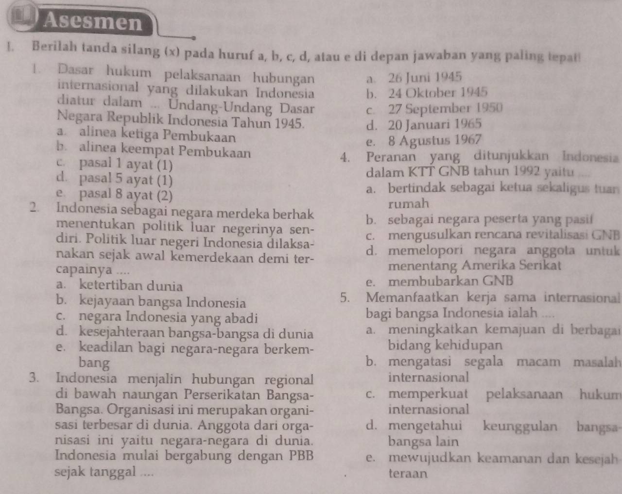 Asesmen
1. Berilah tanda silang (x) pada huruf a, b, c, d, atau e di depan jawaban yang paling tepat!
1. Dasar hukum pelaksanaan hubungan a. 26 Juni 1945
internasional yang dilakukan Indonesia
b. 24 Oktober 1945
diatur dalam ... Undang-Undang Dasar
c. 27 September 1950
Negara Republik Indonesia Tahun 1945.
d. 20 Januari 1965
a alinea ketiga Pembukaan
e. 8 Agustus 1967
b alinea keempat Pembukaan
4. Peranan yang ditunjukkan Indonesia
c. pasal 1 ayat (1)
dalam KTT GNB tahun 1992 yaitu ....
d. pasal 5 ayat (1)
e pasal 8 ayat (2)
a. bertindak sebagai ketua sekaligus tuan
rumah
2. Indonesia sebagai negara merdeka berhak
b. sebagai negara peserta yang pasi!
menentukan politik luar negerinya sen-
diri. Politik luar negeri Indonesia dilaksa- c. mengusulkan rencana revitalisasi GNB
nakan sejak awal kemerdekaan demi ter-
d. memelopori negara anggota untuk
capainya .... menentang Amerika Serikat
a. ketertiban dunia e. membubarkan GNB
b. kejayaan bangsa Indonesia
5. Memanfaatkan kerja sama internasional
c. negara Indonesia yang abadi bagi bangsa Indonesia ialah ....
d. kesejahteraan bangsa-bangsa di dunia a. meningkatkan kemajuan di berbagai
e. keadilan bagi negara-negara berkem- bidang kehidupan
bang b. mengatasi segala macam masalah
3. Indonesia menjalin hubungan regional internasional
di bawah naungan Perserikatan Bangsa- c. memperkuat pelaksanaan hukum
Bangsa. Organisasi ini merupakan organi- internasional
sasi terbesar di dunia. Anggota dari orga- d. mengetahui  keunggulan bangsa-
nisasi ini yaitu negara-negara di dunia. bangsa lain
Indonesia mulai bergabung dengan PBB e. mewujudkan keamanan dan kesejah
sejak tanggal .... teraan