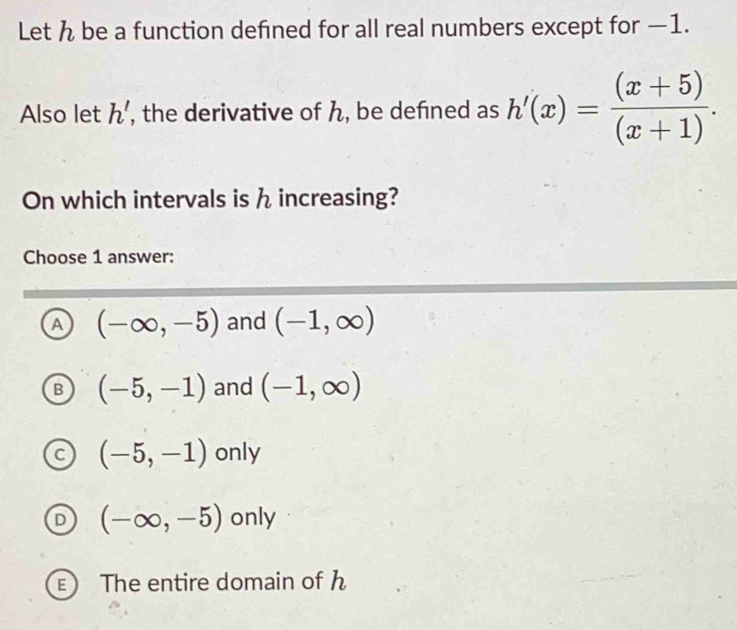 Let h be a function defined for all real numbers except for —1.
Also let h' , the derivative of h, be defned as h'(x)= ((x+5))/(x+1) . 
On which intervals is h increasing?
Choose 1 answer:
A (-∈fty ,-5) and (-1,∈fty )
B (-5,-1) and (-1,∈fty )
C (-5,-1) only
D (-∈fty ,-5) only
E The entire domain of h