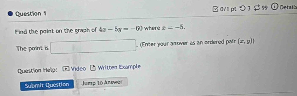 □ 0/1 pt つ 3 99 Details 
Find the point on the graph of 4x-5y=-60 where x=-5. 
The point is □ . . (Enter your answer as an ordered pair (x,y)) 
Question Help: Video Written Example 
Submit Question Jump to Answer