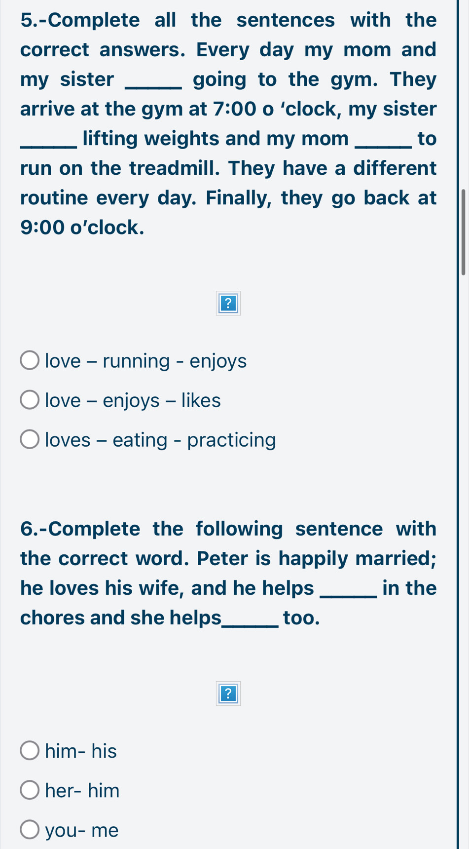 5.-Complete all the sentences with the
correct answers. Every day my mom and
my sister _going to the gym. They
arrive at the gym at 7:00 o ‘clock, my sister
_lifting weights and my mom _to
run on the treadmill. They have a different
routine every day. Finally, they go back at
9:00 o'clock.
love - running - enjoys
love - enjoys - likes
loves - eating - practicing
6.-Complete the following sentence with
the correct word. Peter is happily married;
he loves his wife, and he helps _in the
chores and she helps_ too.
?
him- his
her- him
you- me