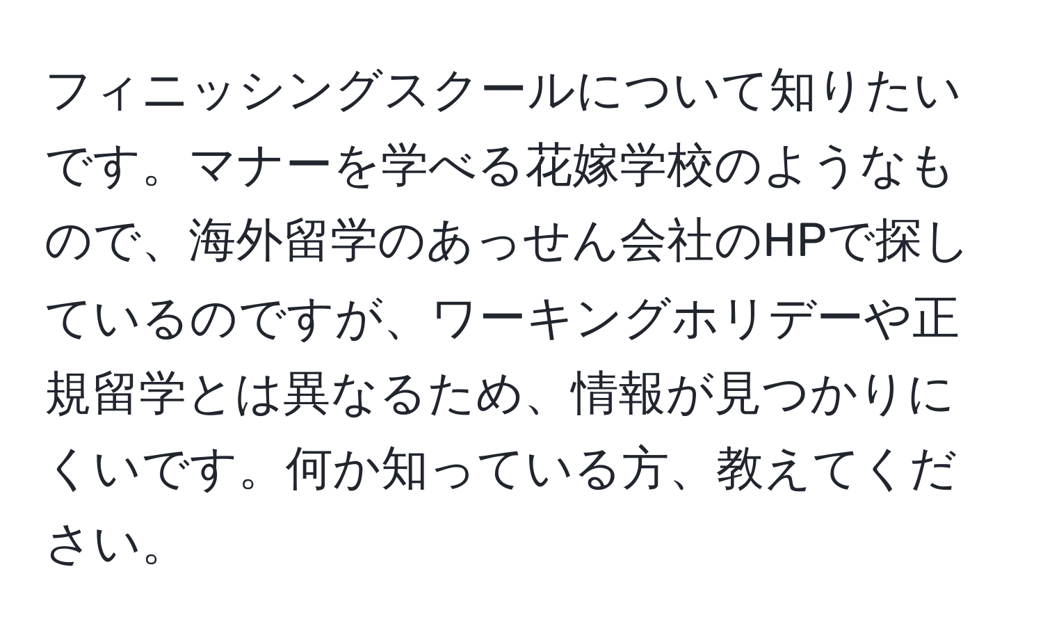 フィニッシングスクールについて知りたいです。マナーを学べる花嫁学校のようなもので、海外留学のあっせん会社のHPで探しているのですが、ワーキングホリデーや正規留学とは異なるため、情報が見つかりにくいです。何か知っている方、教えてください。