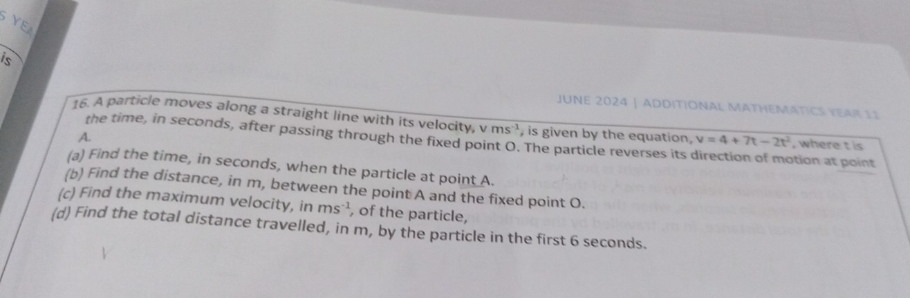 YEA 
_ 
is 
JUNE 2024 | ADDITIONAL MATHEMATICS YEAR 11 
16. A particle moves along a straight line with its velocity, v ms^(-1) , is given by the equation, v=4+7t-2t^2 , where t is 
the time, in seconds, after passing through the fixed point O. The particle reverses its 
A. tion at p oint 
(a) Find the time, in seconds, when the particle at point A. 
(b) Find the distance, in m, between the point A and the fixed point O. 
(c) Find the maximum velocity, in ms^(-1) , of the particle, 
(d) Find the total distance travelled, in m, by the particle in the first 6 seconds.