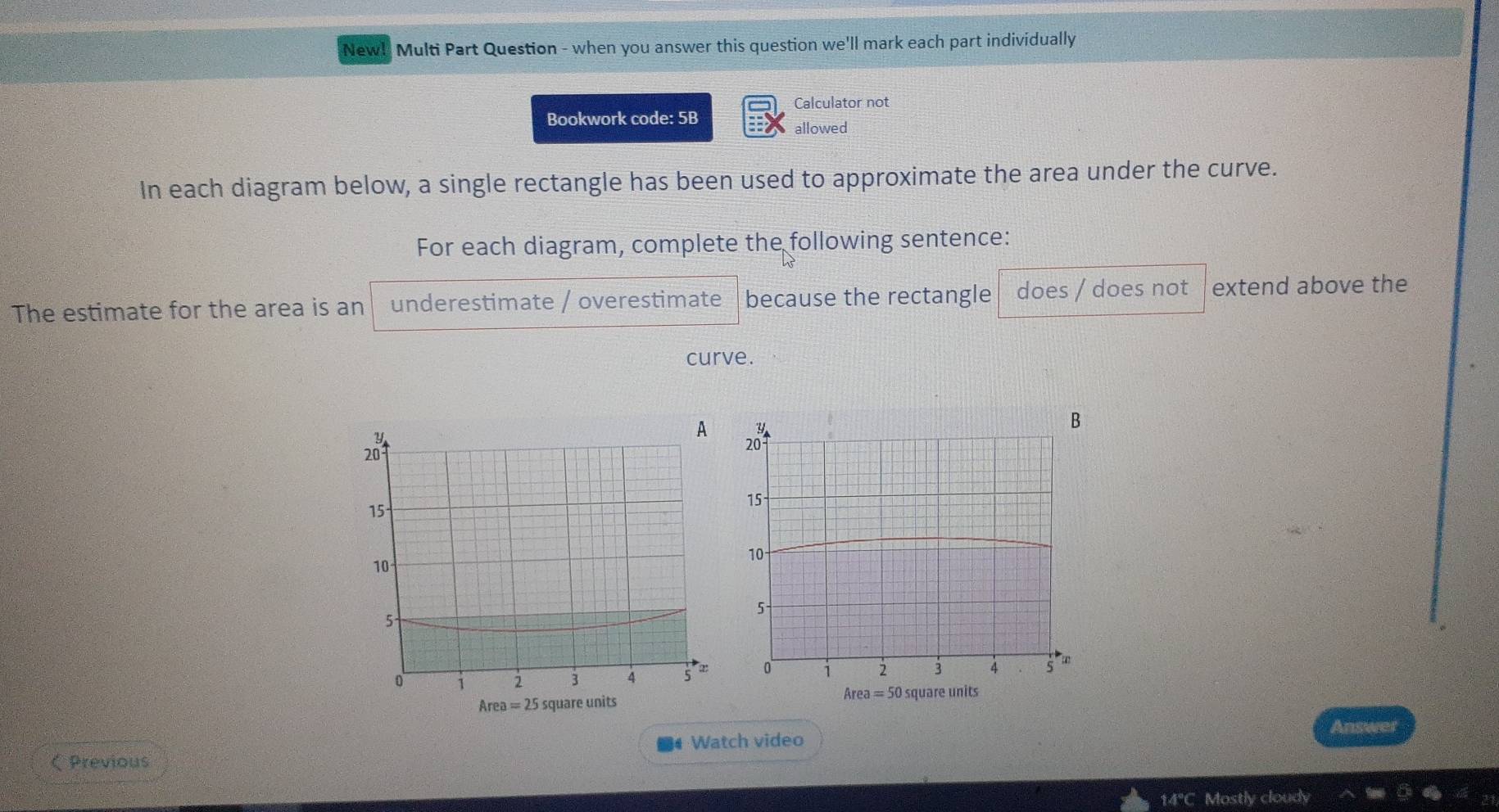 New! Multi Part Question - when you answer this question we'll mark each part individually
Calculator not
Bookwork code: 5B
allowed
In each diagram below, a single rectangle has been used to approximate the area under the curve.
For each diagram, complete the following sentence:
The estimate for the area is an underestimate / overestimate because the rectangle does / does not extend above the
curve.

Area=25 square units
Area=50 square units
Answer
# Watch video
《 Previous
14°C Mostly cloudy