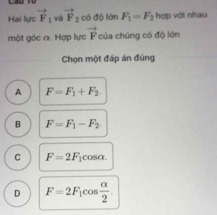 Hai lực vector F_1 và vector F_2 c6 lộ lán F_1=F_2 hợp với nhau
một góc α. Hợp lực vector F của chúng có độ lớn
Chọn một đáp án đúng
A F=F_1+F_2.
B F=F_1-F_2.
C F=2F_1cos alpha.
D F=2F_1cos  alpha /2 .