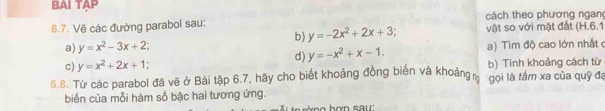 BAI TAP 
cách theo phương ngang 
6.7. Vẽ các đường parabol sau: 
b) y=-2x^2+2x+3; vật so với mặt đất (H.6.1 
a) y=x^2-3x+2; 
c) y=x^2+2x+1; a) Tìm độ cao lớn nhất ở 
d) y=-x^2+x-1. 
b) Tính khoảng cách từ 
6.8. Từ các parabol đã vẽ ở Bài tập 6.7, hãy cho biết khoảng đồng biến và khoảng gọi là tầm xa của quỹ đa 
biến của mỗi hàm số bậc hai tương ứng. 
ường hợn sau