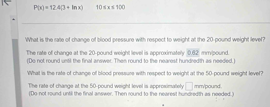 P(x)=12.4(3+ln x) 10≤ x≤ 100
What is the rate of change of blood pressure with respect to weight at the 20-pound weight level?
The rate of change at the 20-pound weight level is approximately 0.62 mm/pound.
(Do not round until the final answer. Then round to the nearest hundredth as needed.)
What is the rate of change of blood pressure with respect to weight at the 50-pound weight level?
The rate of change at the 50-pound weight level is approximately □ mm/pound.
(Do not round until the final answer. Then round to the nearest hundredth as needed.)