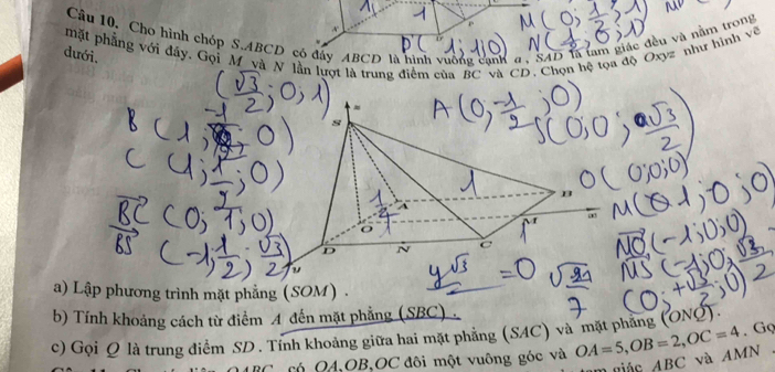 Câu 10, Cho hình chóp S. ABCD có đây ABCD là hình vuống cạnh a. SAD là tam giác đều và năm trong 
mặt phẳng với đây. Gọi M và N lần lượt là trung điểm của BC và CD. Chọn hệ tọa độ Oxyz như hình về 
dưới. 
a) Lập phương trình mặt phẳng (SOM) . 
b) Tính khoảng cách từ điểm 4 đến mặt phẳng (SBC) 
. Gọ 
c) Gọi Q là trung điểm SD. Tính khoảng giữa hai mặt phẳng (SAC) và mặt phẳng (ONQ).
BC có Q4, OB, OC đôi một vuông góc và OA=5, OB=2, OC=4 ABC và AMN
n giác