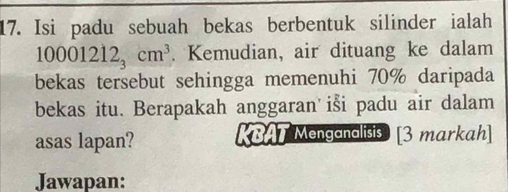 Isi padu sebuah bekas berbentuk silinder ialah
10001212_3cm^3. Kemudian, air dituang ke dalam 
bekas tersebut sehingga memenuhi 70% daripada 
bekas itu. Berapakah anggaran iši padu air dalam 
asas lapan? 
KBAT Menganalisis [3 markah] 
Jawapan: