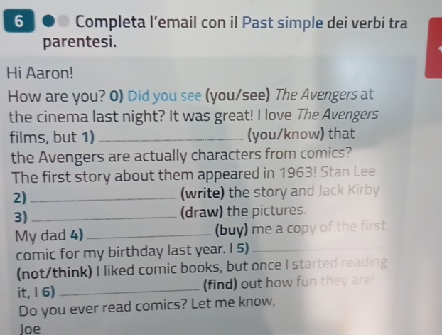 Completa l’email con il Past simple dei verbi tra 
parentesi. 
Hi Aaron! 
How are you? 0) Did you see (you/see) The Avengers at 
the cinema last night? It was great! I love The Avengers 
films, but 1) _(you/know) that 
the Avengers are actually characters from comics? 
The first story about them appeared in 1963! Stan Lee 
2) _(write) the story and Jack Kirby 
3) _(draw) the pictures. 
My dad 4) _(buy) me a copy of the first 
comic for my birthday last year. I 5)_ 
(not/think) I liked comic books, but once I started reading 
it, 16) _(find) out how fun they are! 
Do you ever read comics? Let me know, 
Joe