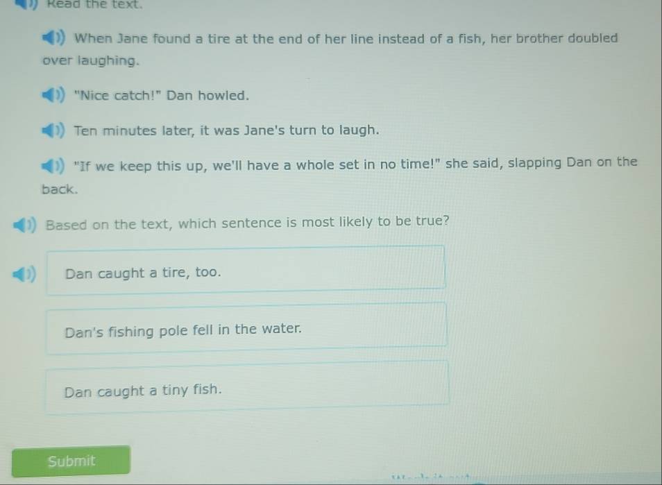 Read the text.
When Jane found a tire at the end of her line instead of a fish, her brother doubled
over laughing.
"Nice catch!" Dan howled.
Ten minutes later, it was Jane's turn to laugh.
"If we keep this up, we'll have a whole set in no time!" she said, slapping Dan on the
back.
Based on the text, which sentence is most likely to be true?
Dan caught a tire, too.
Dan's fishing pole fell in the water.
Dan caught a tiny fish.
Submit