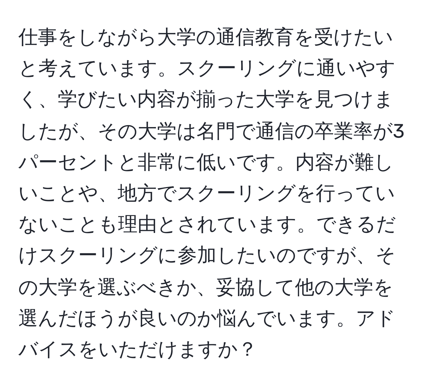 仕事をしながら大学の通信教育を受けたいと考えています。スクーリングに通いやすく、学びたい内容が揃った大学を見つけましたが、その大学は名門で通信の卒業率が3パーセントと非常に低いです。内容が難しいことや、地方でスクーリングを行っていないことも理由とされています。できるだけスクーリングに参加したいのですが、その大学を選ぶべきか、妥協して他の大学を選んだほうが良いのか悩んでいます。アドバイスをいただけますか？