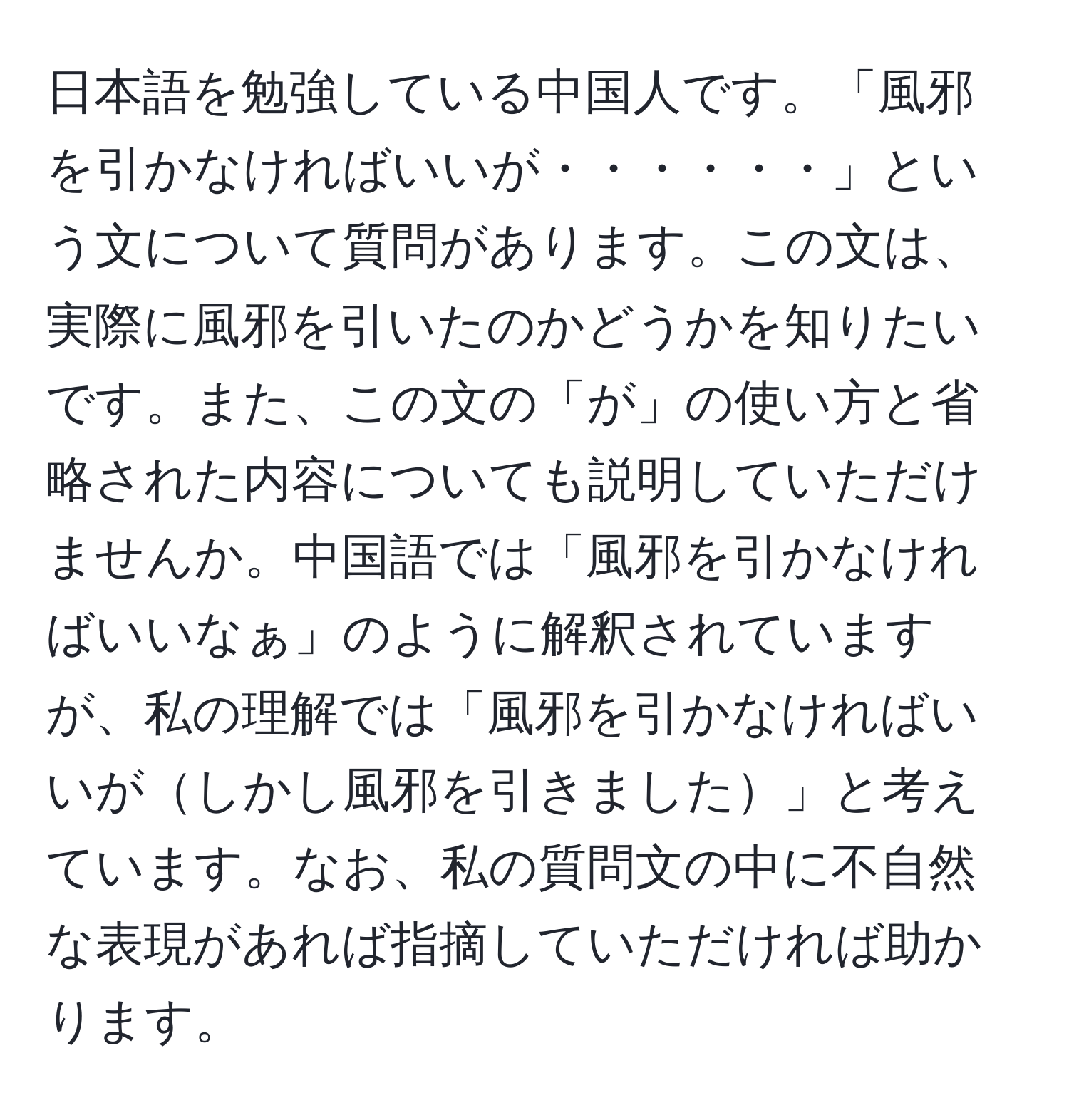 日本語を勉強している中国人です。「風邪を引かなければいいが・・・・・・」という文について質問があります。この文は、実際に風邪を引いたのかどうかを知りたいです。また、この文の「が」の使い方と省略された内容についても説明していただけませんか。中国語では「風邪を引かなければいいなぁ」のように解釈されていますが、私の理解では「風邪を引かなければいいがしかし風邪を引きました」と考えています。なお、私の質問文の中に不自然な表現があれば指摘していただければ助かります。