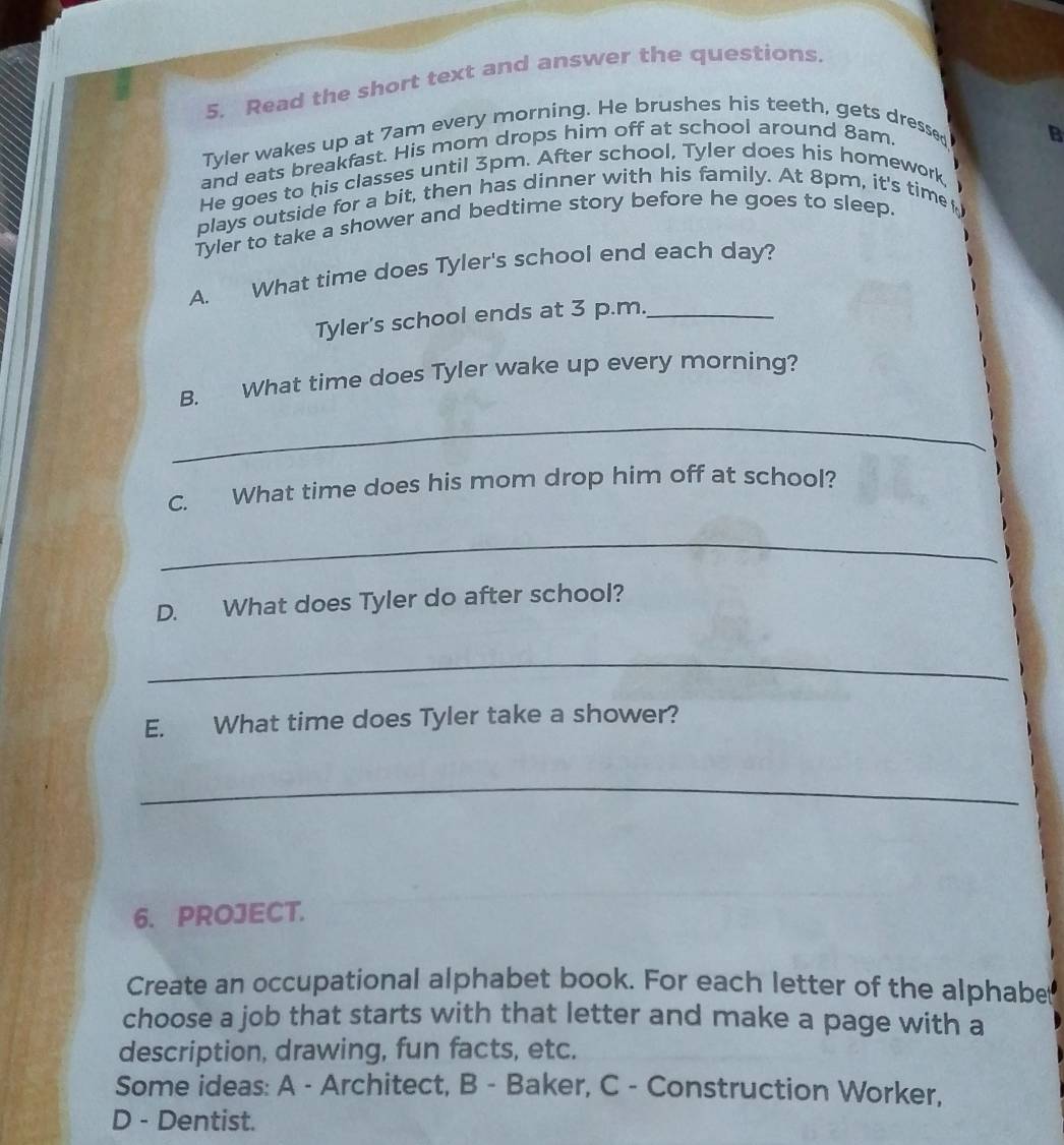 Read the short text and answer the questions. 
Tyler wakes up at 7am every morning. He brushes his teeth, gets dressed 
and eats breakfast. His mom drops him off at school around 8am. 
B 
He goes to his classes until 3pm. After school, Tyler does his homework, 
plays outside for a bit, then has dinner with his family. At 8pm, it's time 
Tyler to take a shower and bedtime story before he goes to sleep. 
A. What time does Tyler's school end each day? 
Tyler's school ends at 3 p.m._ 
B. What time does Tyler wake up every morning? 
_ 
C. What time does his mom drop him off at school? 
_ 
D. What does Tyler do after school? 
_ 
E. What time does Tyler take a shower? 
_ 
6. PROJECT. 
Create an occupational alphabet book. For each letter of the alphabet 
choose a job that starts with that letter and make a page with a 
description, drawing, fun facts, etc. 
Some ideas: A - Architect, B - Baker, C - Construction Worker, 
D - Dentist.