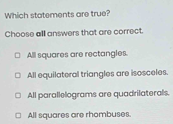 Which statements are true?
Choose all answers that are correct.
All squares are rectangles.
All equilateral triangles are isosceles.
All parallelograms are quadrilaterals.
All squares are rhombuses.