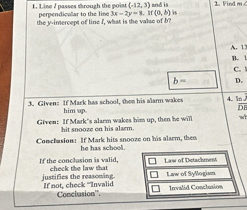 Line / passes through the point (-12,3) and is 2. Find m∠
perpendicular to the line 3x-2y=8. If (0,b) is
the y-intercept of line /, what is the value of b?
A. 13
B. 1
C. 1
b=
D.
3. Given: If Mark has school, then his alarm wakes
4. Inj
him up.
overline DB
Given: If Mark’s alarm wakes him up, then he will
wh
hit snooze on his alarm.
Conclusion: If Mark hits snooze on his alarm, then
he has school.
If the conclusion is valid, Law of Detachment
check the law that
justifies the reasoning. Law of Syllogism
If not, check “Invalid
Conclusion''. Invalid Conclusion