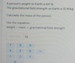 A person's weight on Earth is 617 N. 
The gravitational field strength on Earth is 10 N/kg. 
Calculate the mass of the person. 
Use the equation: 
weight = mass × gravitational field strength
kg