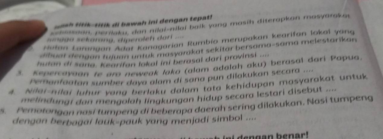 nh ttik-titik di bawah ini dengan tepat! 
e hasdon , perilaku, dan nilai-nilal baik yang masih diterapkon masyarok a 
smaga sekarang, diperoleh dari .... 
H atan Larangan Adat Kanagarian Rumbio merupakan kearifan lokal yang 
dib uat dengan tujuan untuk masyarakat sekitär bersama-sama melestarikan 
hutan di sang. Kearifan lokal ini berasal dari provinsi .... 
3. Kepercayaan te aro neweak lako (alam adalah aku) berasal dari Papua. 
Pemanfaatan sumber daya alam di sana pun dilakukan secara ... 
4. Nilei-nilai luhur yang berlaku dalam tata kehidupan masyarakat untuk 
melindungi dan mengolah lingkungan hidup secara lestari disebut .... 
s. Pemotongan nasi tumpeng di beberapa daerah sering dilakukan. Nasi tumpeng 
dengan berbagai lauk-pauk yang menjadi simbol .... 
i g n b e nar !